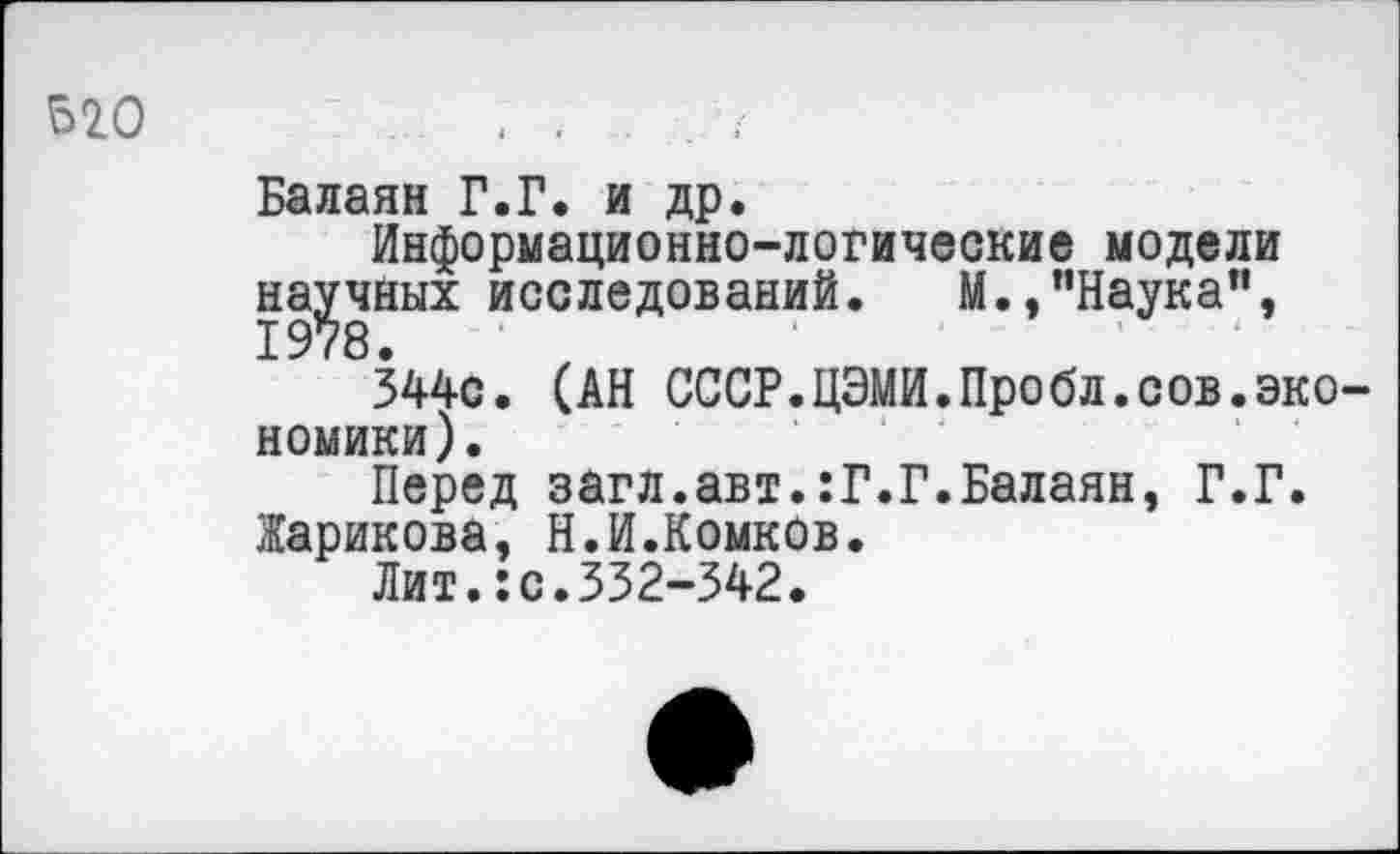 ﻿520
Балаян Г.Г. и др.
Информационно-логические модели научных исследований. М.,"Наука”,
344с. (АН СССР.ЦЭМИ.Пробл.сов.экономики).
Перед загл.авт.:Г.Г.Балаян, Г.Г.
Жарикова, Н.И.Комков.
Лит.:с.332-342.